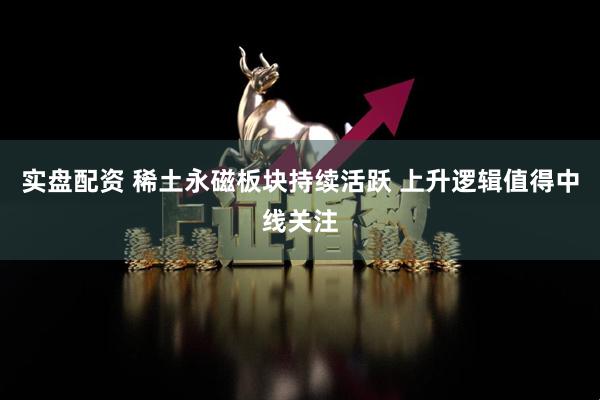 实盘配资 稀土永磁板块持续活跃 上升逻辑值得中线关注