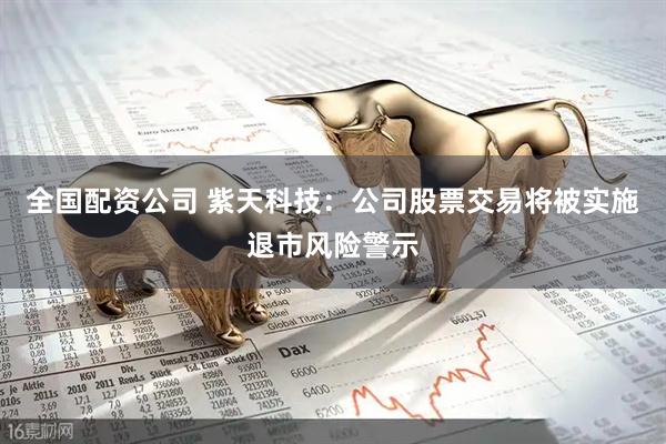 全国配资公司 紫天科技：公司股票交易将被实施退市风险警示