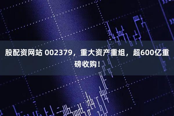股配资网站 002379，重大资产重组，超600亿重磅收购！
