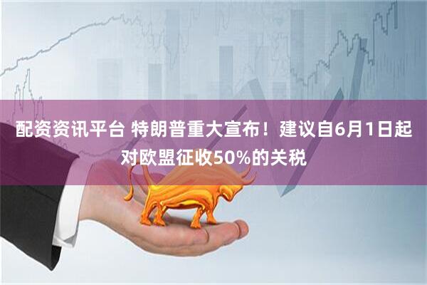 配资资讯平台 特朗普重大宣布！建议自6月1日起对欧盟征收50%的关税