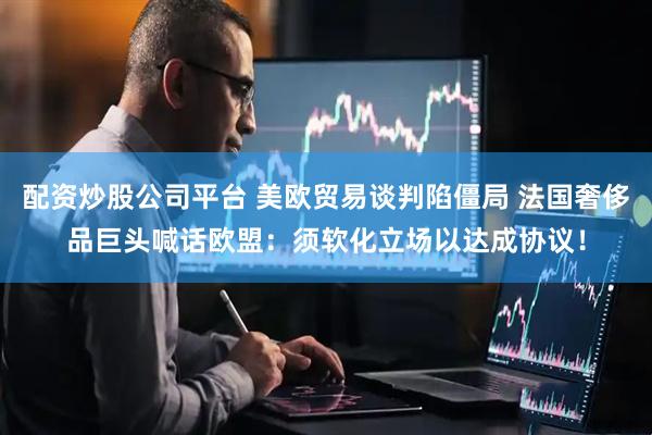 配资炒股公司平台 美欧贸易谈判陷僵局 法国奢侈品巨头喊话欧盟：须软化立场以达成协议！