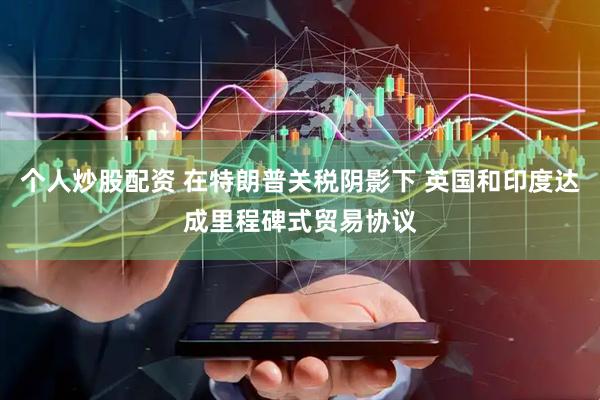 个人炒股配资 在特朗普关税阴影下 英国和印度达成里程碑式贸易协议