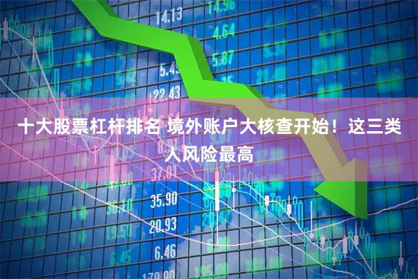 十大股票杠杆排名 境外账户大核查开始！这三类人风险最高
