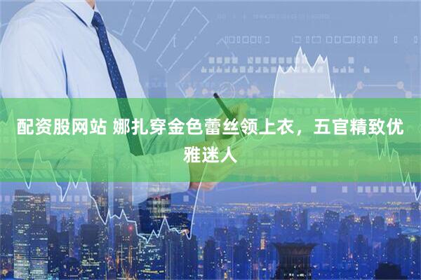 配资股网站 娜扎穿金色蕾丝领上衣，五官精致优雅迷人