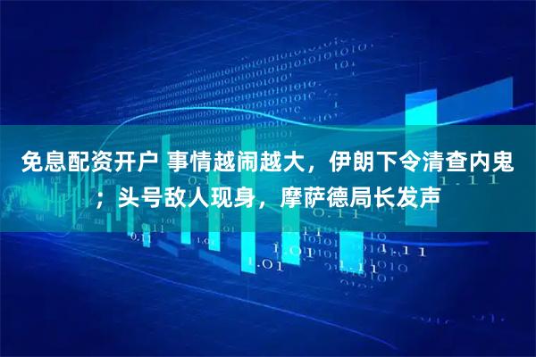 免息配资开户 事情越闹越大，伊朗下令清查内鬼；头号敌人现身，摩萨德局长发声