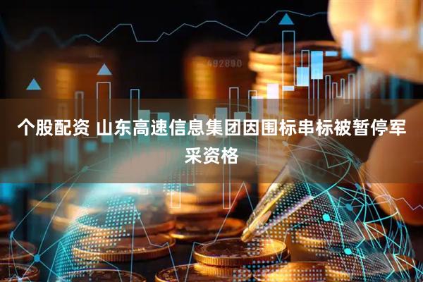 个股配资 山东高速信息集团因围标串标被暂停军采资格