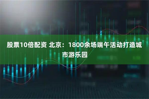 股票10倍配资 北京：1800余场端午活动打造城市游乐园