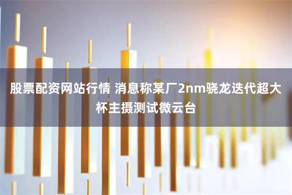 股票配资网站行情 消息称某厂2nm骁龙迭代超大杯主摄测试微云台