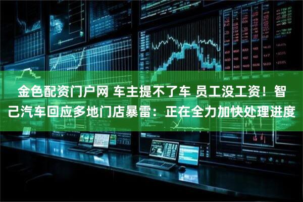 金色配资门户网 车主提不了车 员工没工资！智己汽车回应多地门店暴雷：正在全力加快处理进度