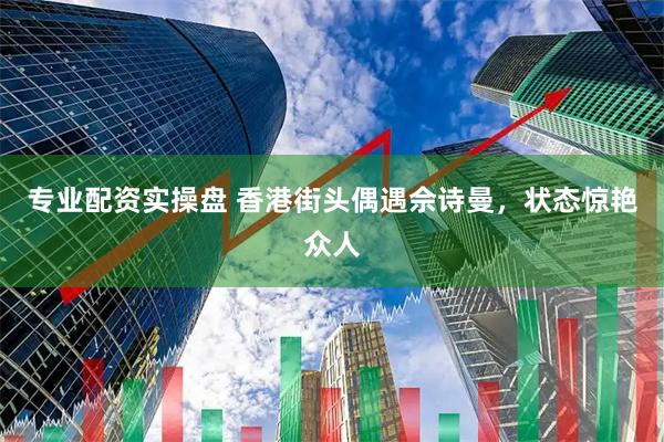 专业配资实操盘 香港街头偶遇佘诗曼，状态惊艳众人